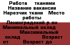 Работа  c тканями › Название вакансии ­ Нарезчик ткани › Место работы ­ Ленинградский р-он › Минимальный оклад ­ 10 000 › Максимальный оклад ­ 15 000 › Возраст от ­ 18 › Возраст до ­ 27 - Калининградская обл., Калининград г. Работа » Вакансии   . Калининградская обл.,Калининград г.